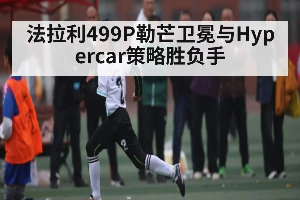 法拉利499P勒芒卫冕与Hypercar策略胜负手