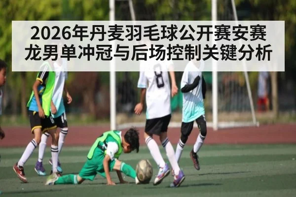2026年丹麦羽毛球公开赛安赛龙男单冲冠与后场控制关键分析