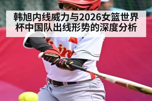 韩旭内线威力与2026女篮世界杯中国队出线形势的深度分析