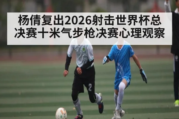 杨倩复出2026射击世界杯总决赛十米气步枪决赛心理观察